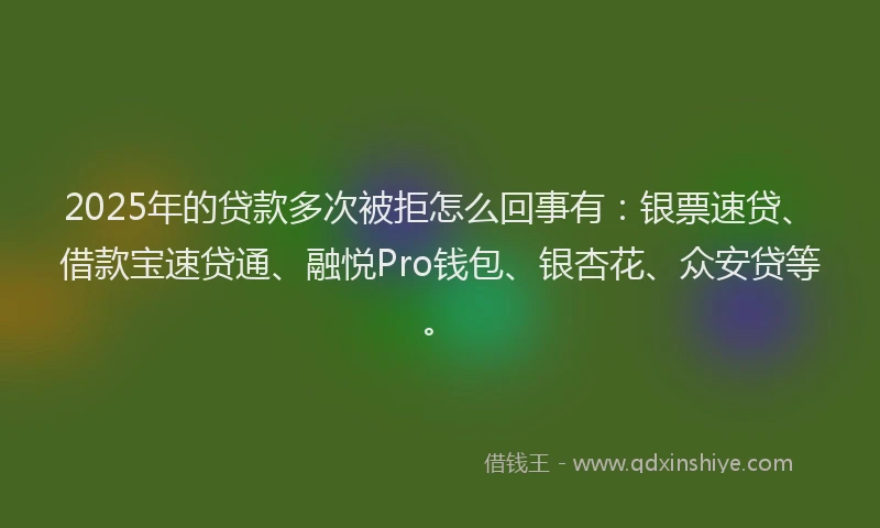 2025年的贷款多次被拒怎么回事有：银票速贷、借款宝速贷通、融悦Pro钱包、银杏花、众安贷等。