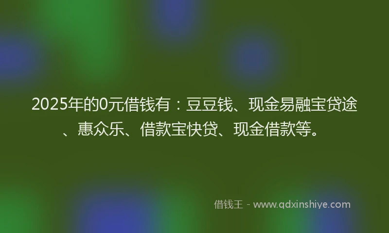 2025年的0元借钱有：豆豆钱、现金易融宝贷途、惠众乐、借款宝快贷、现金借款等。