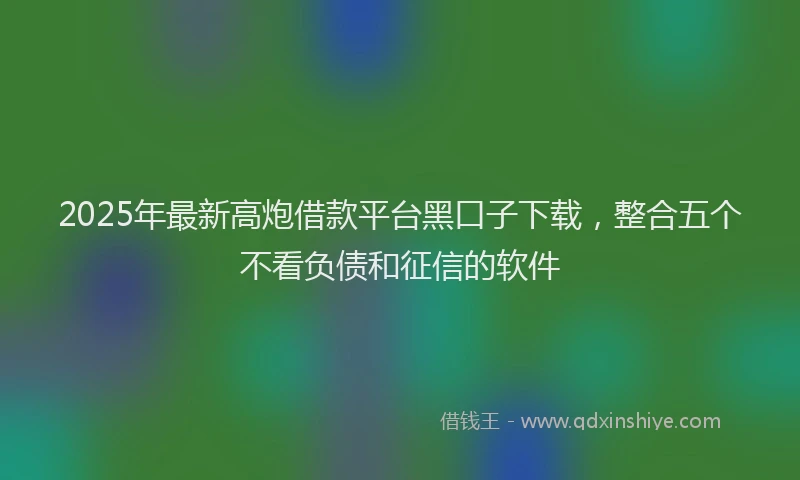 2025年最新高炮借款平台黑口子下载，整合五个不看负债和征信的软件