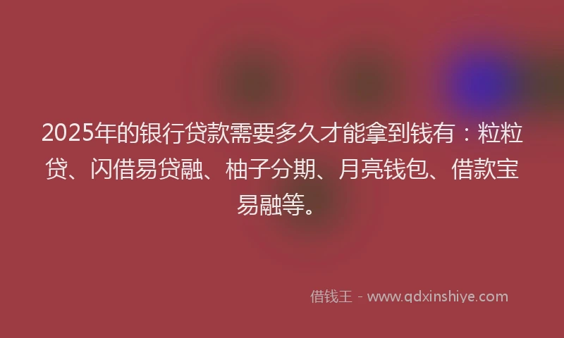 2025年的银行贷款需要多久才能拿到钱有：粒粒贷、闪借易贷融、柚子分期、月亮钱包、借款宝易融等。