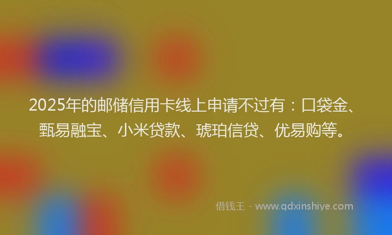 2025年的邮储信用卡线上申请不过有：口袋金、甄易融宝、小米贷款、琥珀信贷、优易购等。