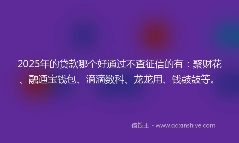 2025年的贷款哪个好通过不查征信的有：聚财花、融通宝钱包、滴滴数科、龙龙用、钱鼓鼓等。
