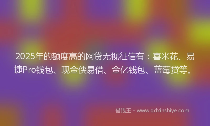 2025年的额度高的网贷无视征信有：喜米花、易捷Pro钱包、现金侠易借、金亿钱包、蓝莓贷等。