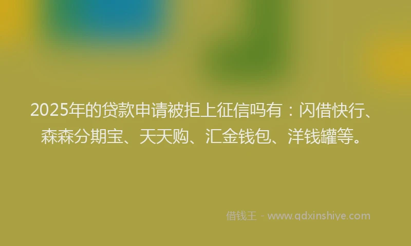 2025年的贷款申请被拒上征信吗有：闪借快行、森森分期宝、天天购、汇金钱包、洋钱罐等。