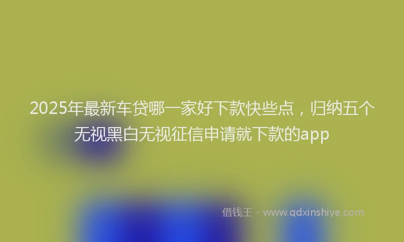 2025年最新车贷哪一家好下款快些点，归纳五个无视黑白无视征信申请就下款的app