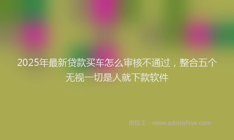 2025年最新贷款买车怎么审核不通过，整合五个无视一切是人就下款软件