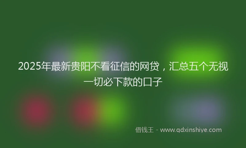 2025年最新贵阳不看征信的网贷，汇总五个无视一切必下款的口子