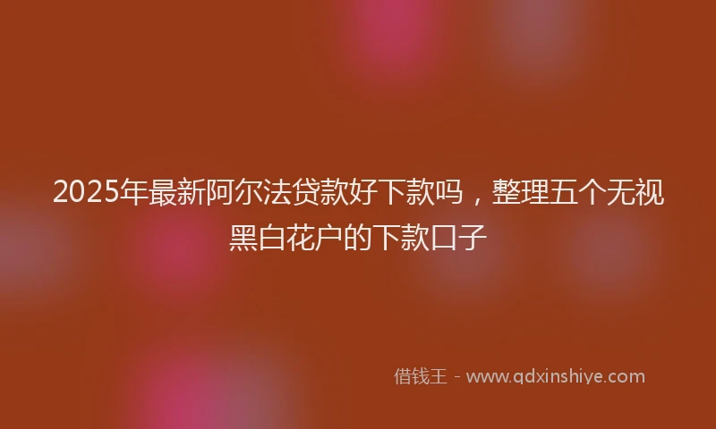 2025年最新阿尔法贷款好下款吗，整理五个无视黑白花户的下款口子