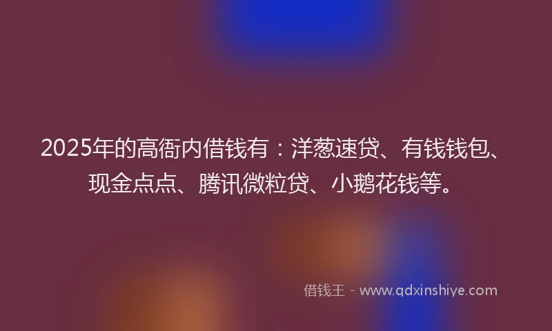 2025年的高衙内借钱有：洋葱速贷、有钱钱包、现金点点、腾讯微粒贷、小鹅花钱等。