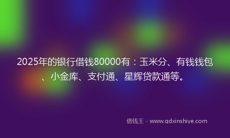 2025年的银行借钱80000有：玉米分、有钱钱包、小金库、支付通、星辉贷款通等。