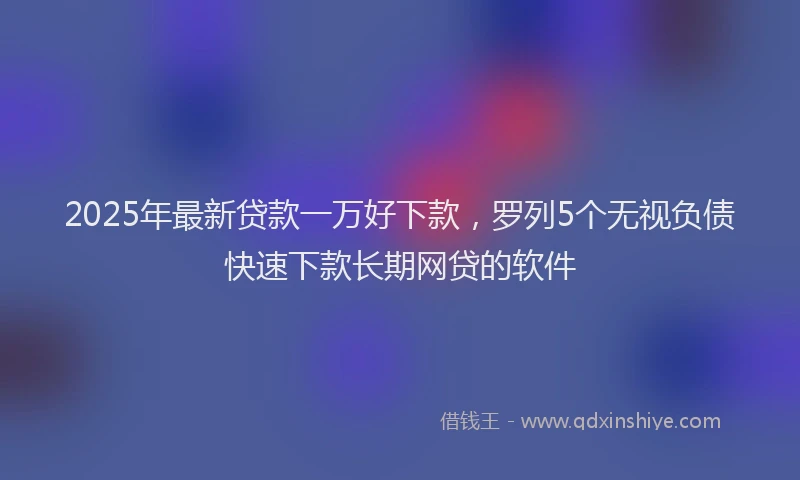 2025年最新贷款一万好下款，罗列5个无视负债快速下款长期网贷的软件