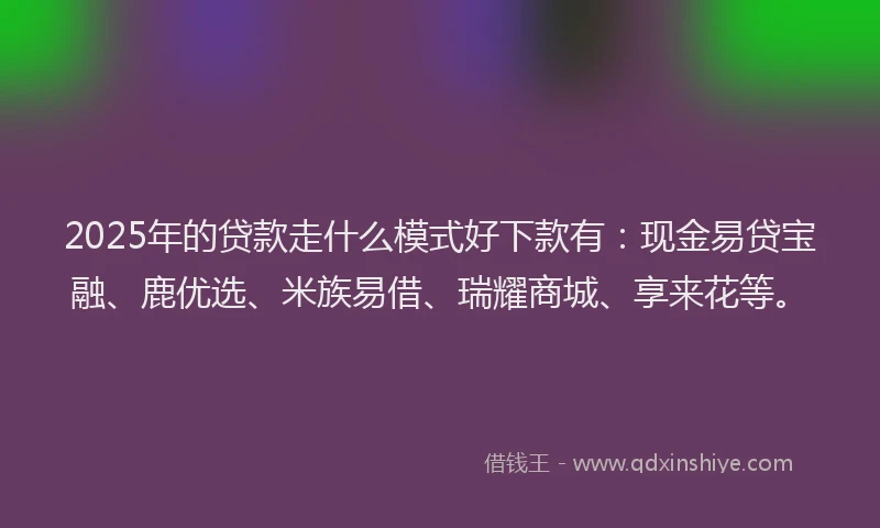 2025年的贷款走什么模式好下款有：现金易贷宝融、鹿优选、米族易借、瑞耀商城、享来花等。