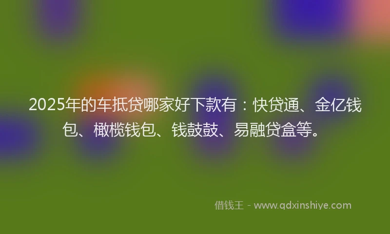 2025年的车抵贷哪家好下款有：快贷通、金亿钱包、橄榄钱包、钱鼓鼓、易融贷盒等。