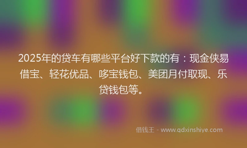 2025年的贷车有哪些平台好下款的有：现金侠易借宝、轻花优品、哆宝钱包、美团月付取现、乐贷钱包等。