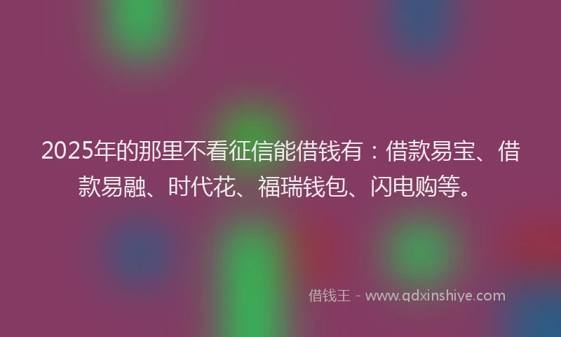2025年的那里不看征信能借钱有：借款易宝、借款易融、时代花、福瑞钱包、闪电购等。