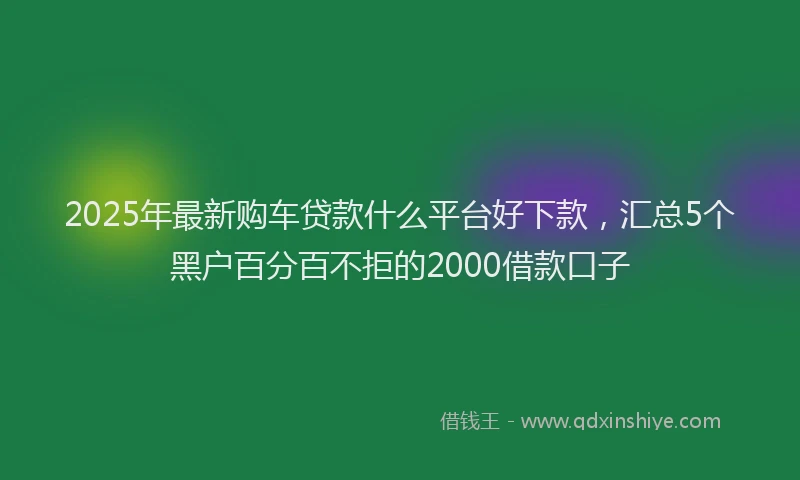 2025年最新购车贷款什么平台好下款，汇总5个黑户百分百不拒的2000借款口子