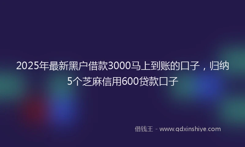 2025年最新黑户借款3000马上到账的口子，归纳5个芝麻信用600贷款口子