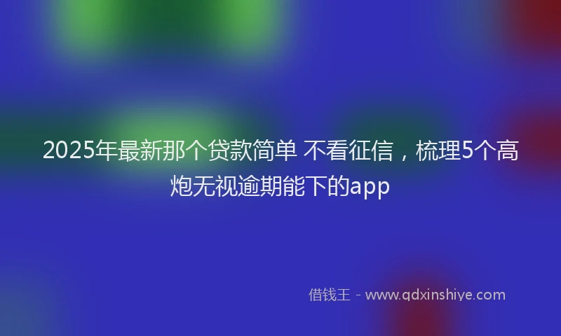 2025年最新那个贷款简单 不看征信，梳理5个高炮无视逾期能下的app