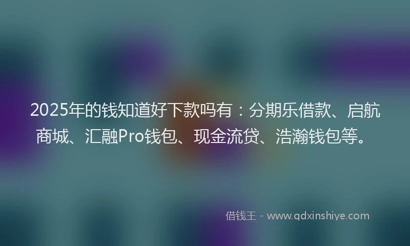2025年的钱知道好下款吗有：分期乐借款、启航商城、汇融Pro钱包、现金流贷、浩瀚钱包等。