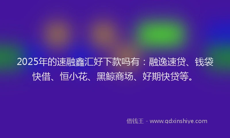 2025年的速融鑫汇好下款吗有：融逸速贷、钱袋快借、恒小花、黑鲸商场、好期快贷等。