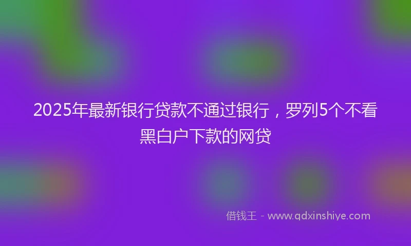 2025年最新银行贷款不通过银行，罗列5个不看黑白户下款的网贷