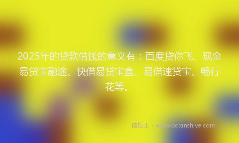 2025年的贷款借钱的意义有：百度贷你飞、现金易贷宝融途、快借易贷宝盒、易借速贷宝、畅行花等。