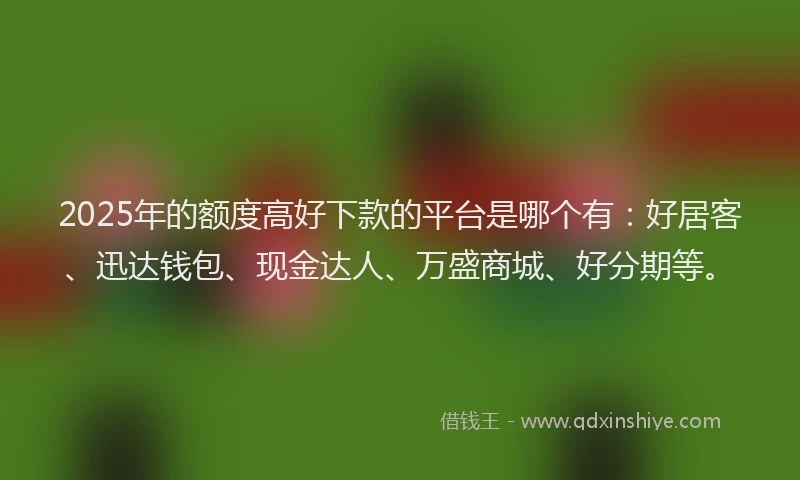 2025年的额度高好下款的平台是哪个有：好居客、迅达钱包、现金达人、万盛商城、好分期等。
