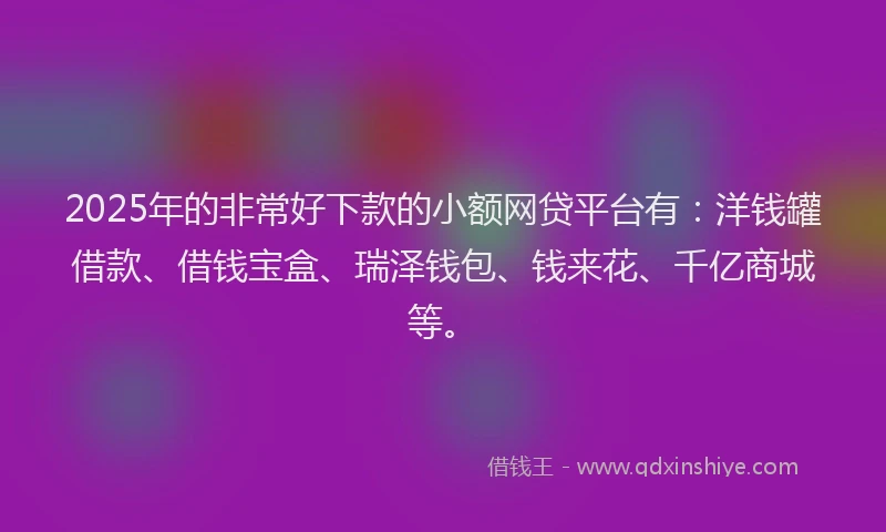 2025年的非常好下款的小额网贷平台有：洋钱罐借款、借钱宝盒、瑞泽钱包、钱来花、千亿商城等。