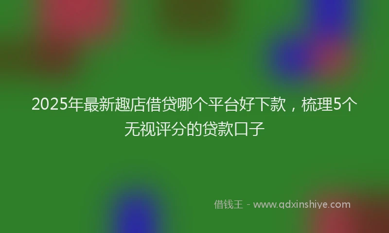 2025年最新趣店借贷哪个平台好下款，梳理5个无视评分的贷款口子