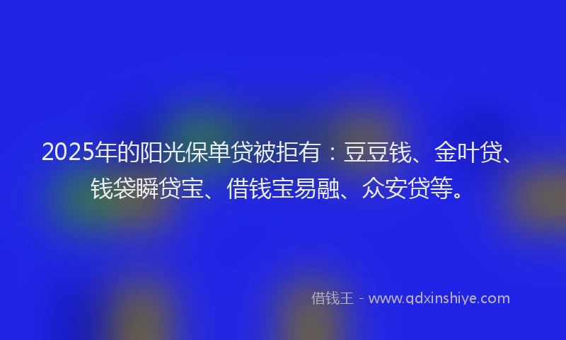2025年的阳光保单贷被拒有：豆豆钱、金叶贷、钱袋瞬贷宝、借钱宝易融、众安贷等。
