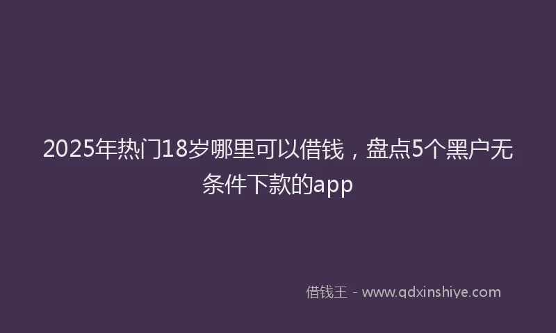 2025年热门18岁哪里可以借钱，盘点5个黑户无条件下款的app