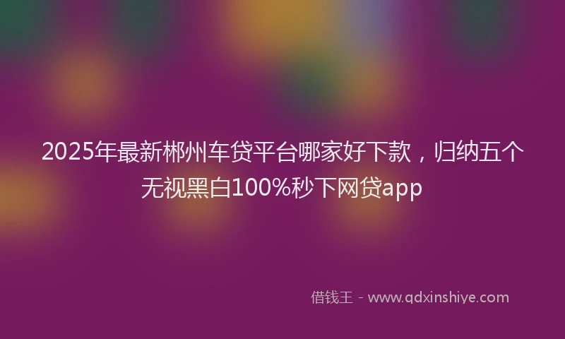 2025年最新郴州车贷平台哪家好下款，归纳五个无视黑白100%秒下网贷app