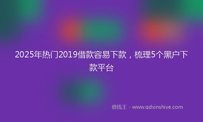 2025年热门2019借款容易下款，梳理5个黑户下款平台