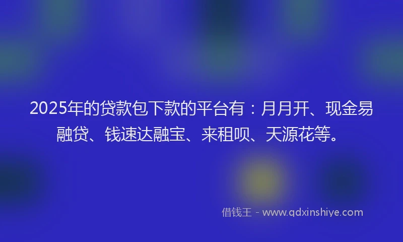 2025年的贷款包下款的平台有：月月开、现金易融贷、钱速达融宝、来租呗、天源花等。