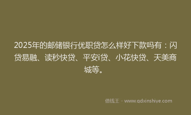 2025年的邮储银行优职贷怎么样好下款吗有：闪贷易融、读秒快贷、平安i贷、小花快贷、天美商城等。