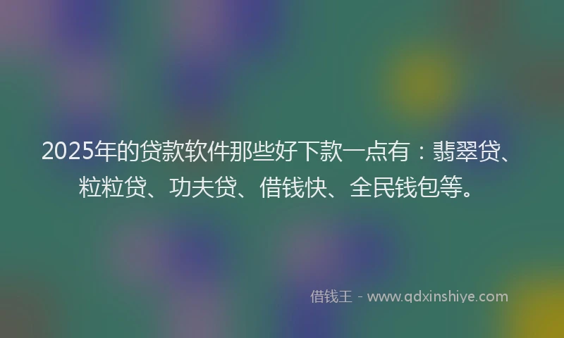 2025年的贷款软件那些好下款一点有：翡翠贷、粒粒贷、功夫贷、借钱快、全民钱包等。