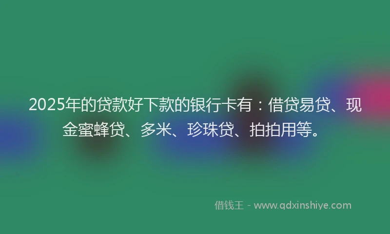 2025年的贷款好下款的银行卡有：借贷易贷、现金蜜蜂贷、多米、珍珠贷、拍拍用等。