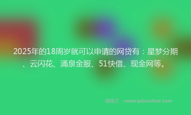 2025年的18周岁就可以申请的网贷有：星梦分期、云闪花、涌泉金服、51快借、现金网等。