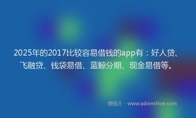2025年的2017比较容易借钱的app有：好人贷、飞融贷、钱袋易借、蓝鲸分期、现金易借等。