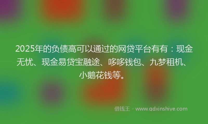 2025年的负债高可以通过的网贷平台有有：现金无忧、现金易贷宝融途、哆哆钱包、九梦租机、小鹅花钱等。