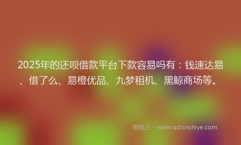 2025年的还呗借款平台下款容易吗有：钱速达易、借了么、易橙优品、九梦租机、黑鲸商场等。