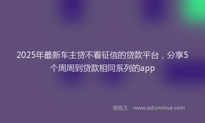 2025年最新车主贷不看征信的贷款平台，分享5个周周到贷款相同系列的app