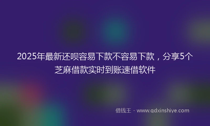 2025年最新还呗容易下款不容易下款，分享5个芝麻借款实时到账速借软件