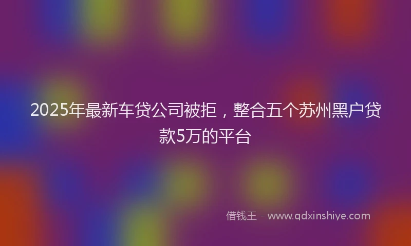 2025年最新车贷公司被拒，整合五个苏州黑户贷款5万的平台