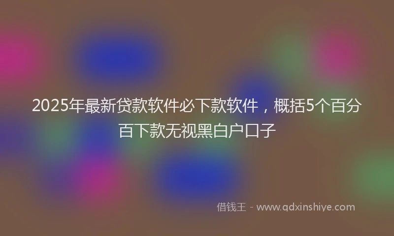2025年最新贷款软件必下款软件，概括5个百分百下款无视黑白户口子