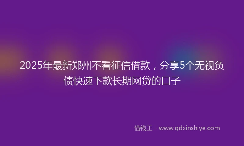2025年最新郑州不看征信借款，分享5个无视负债快速下款长期网贷的口子