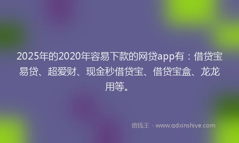 2025年的2020年容易下款的网贷app有：借贷宝易贷、超爱财、现金秒借贷宝、借贷宝盒、龙龙用等。