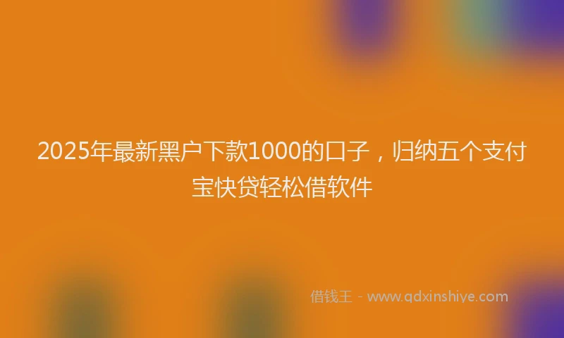 2025年最新黑户下款1000的口子，归纳五个支付宝快贷轻松借软件