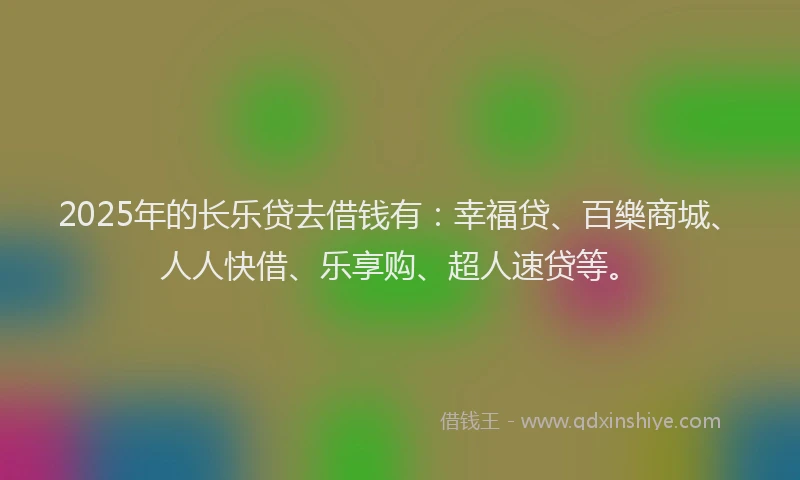 2025年的长乐贷去借钱有：幸福贷、百樂商城、人人快借、乐享购、超人速贷等。