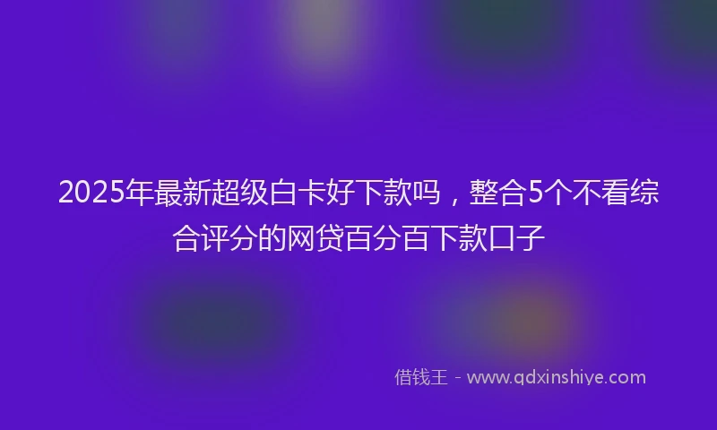 2025年最新超级白卡好下款吗，整合5个不看综合评分的网贷百分百下款口子